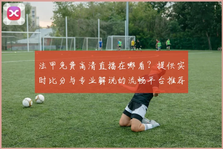 法甲免费高清直播在哪看?提供实时比分与专业解说的流畅平台推荐