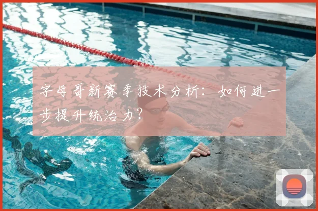 字母哥新赛季技术分析:如何进一步提升统治力?