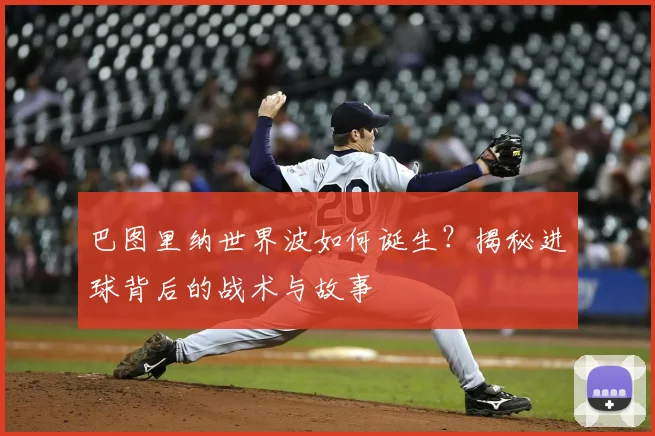 巴图里纳世界波如何诞生?揭秘进球背后的战术与故事