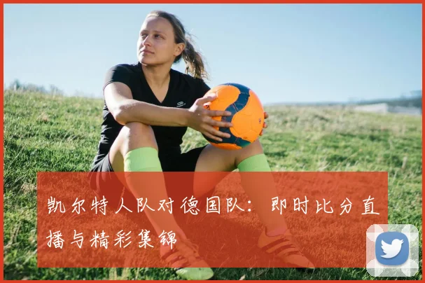 凯尔特人队对德国队:即时比分直播与精彩集锦