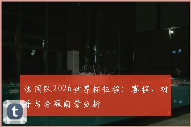 法国队2026世界杯征程:赛程、对手与夺冠前景分析