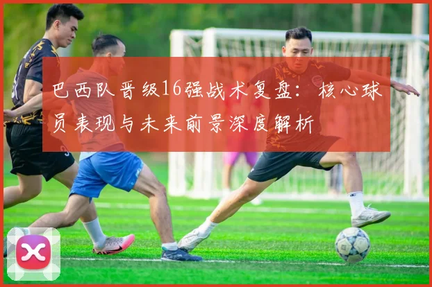 巴西队晋级16强战术复盘:核心球员表现与未来前景深度解析